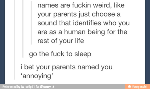 names are fuckin weird, like
your parents just choose a
sound that identifies who you
are as a human being for the
rest of your life
go the fuck to sleep
i bet your parents named you
'annoying'