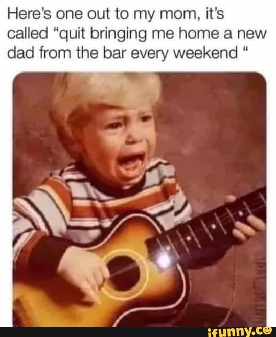 Here's one out to my mom, it's called "quit bringing me home a new dad from the bar every weekend