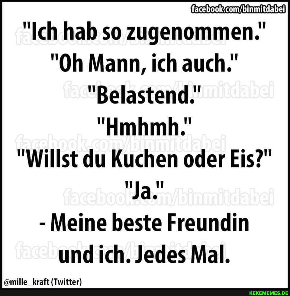 "Ich hab so zugenommen."
"Oh Mann, ich auch.
"Belastend.'
"Hmhmh."
"Willst du Kuchen oder Eis?"
"Ja.'
- Meine beste Freundin und ich. Jedes Mal.
amilla kraft (Twittar)