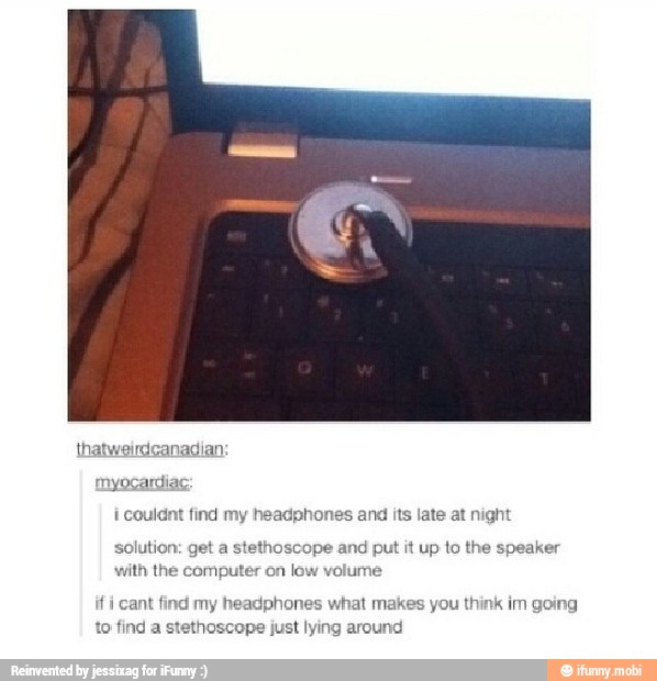 myocardias
i couldnt find my headphones and its late at night
solution: get a stethoscope and put it up to the speaker
with the computer on
low volume
i
cant find my headphones what makes you think im going
to find a stethoscope just lying around