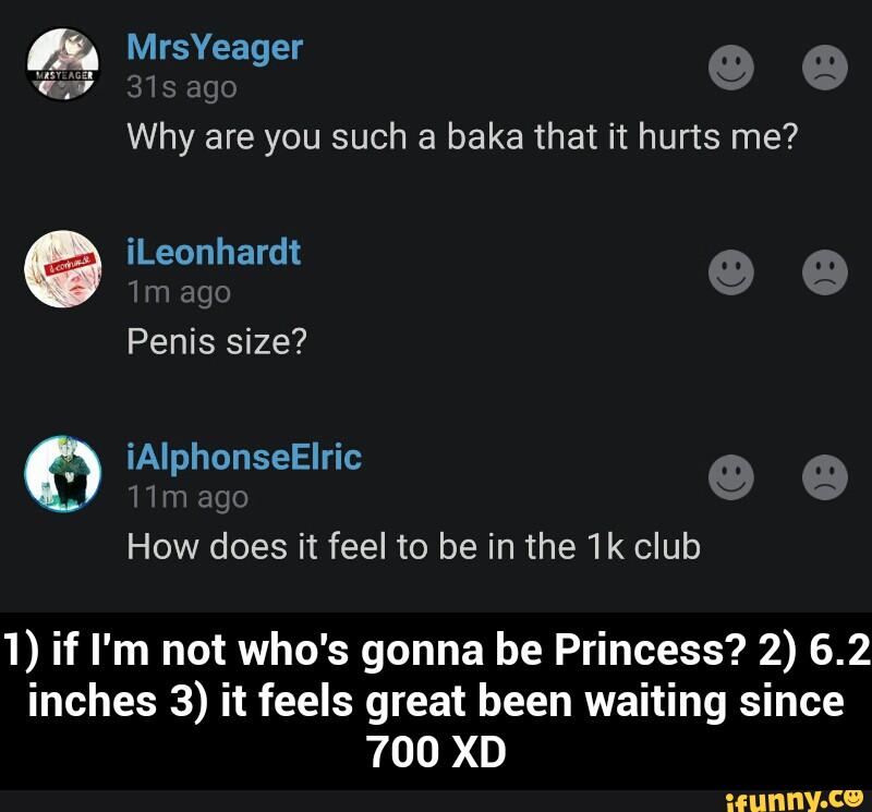 & MrsYeager
Why are you such a baka that it hurts me?
iLeonhardt
1) if I'm not who's gonna be Princess? 2) 6.2
inches 3) it feels great been waiting since
700 XD - 1) if I'm not who's gonna be Princess? 2) 6.2 inches 3) it feels great been waiting since 700 XD