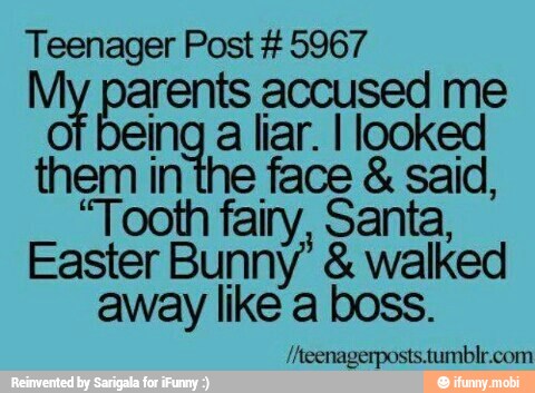 Teenager Post #5967
na arents accused me
of being
a liar. I looked
them inthe face said,
"Tooth fairy, Santa,
Easter Bunny' walked
away like a boss.
/Aeenagerposts.tumblr.com