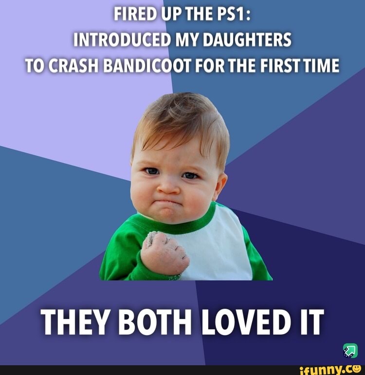 FIRED UP THE PS1:
INTRODUCED MY DAUGHTERS
TO. CRASH BANDICOOT FOR THE FIRST TIME
THEY BOTH LOVED IT