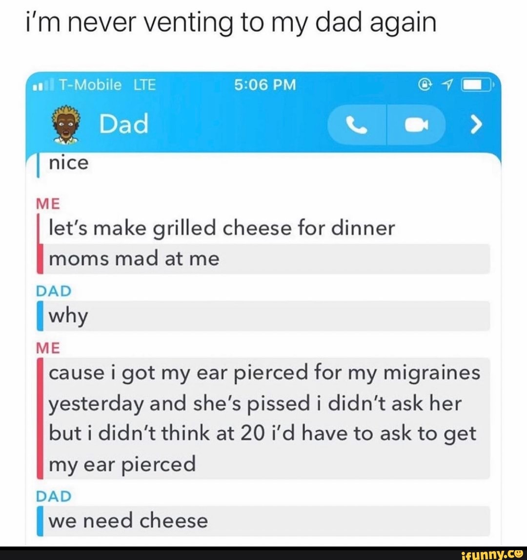 i'm never venting to my dad again
ati) T-Mobile LTE
Dad
nice
ME let's make grilled cheese for dinner moms mad at me
DAD
I why
ME cause i got my ear pierced for my migraines yesterday and she's pissed i didn't ask her but i didn't think at 20 i'd have to ask to get my ear pierced
DAD
I we need cheese