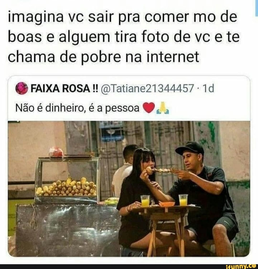 imagina vc sair pra comer mo de boas e alguem tira foto de vce te chama de pobre na internet
FAIXA ROSA QTatiane21344457
Não é dinheiro, é a pessoa