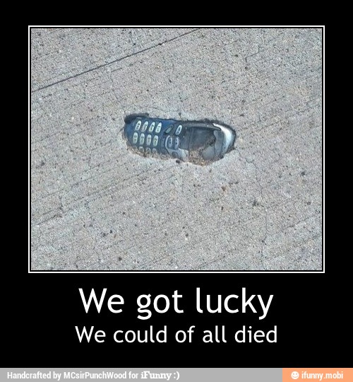 We got lucky
We could of all died - We got lucky
We could of all died