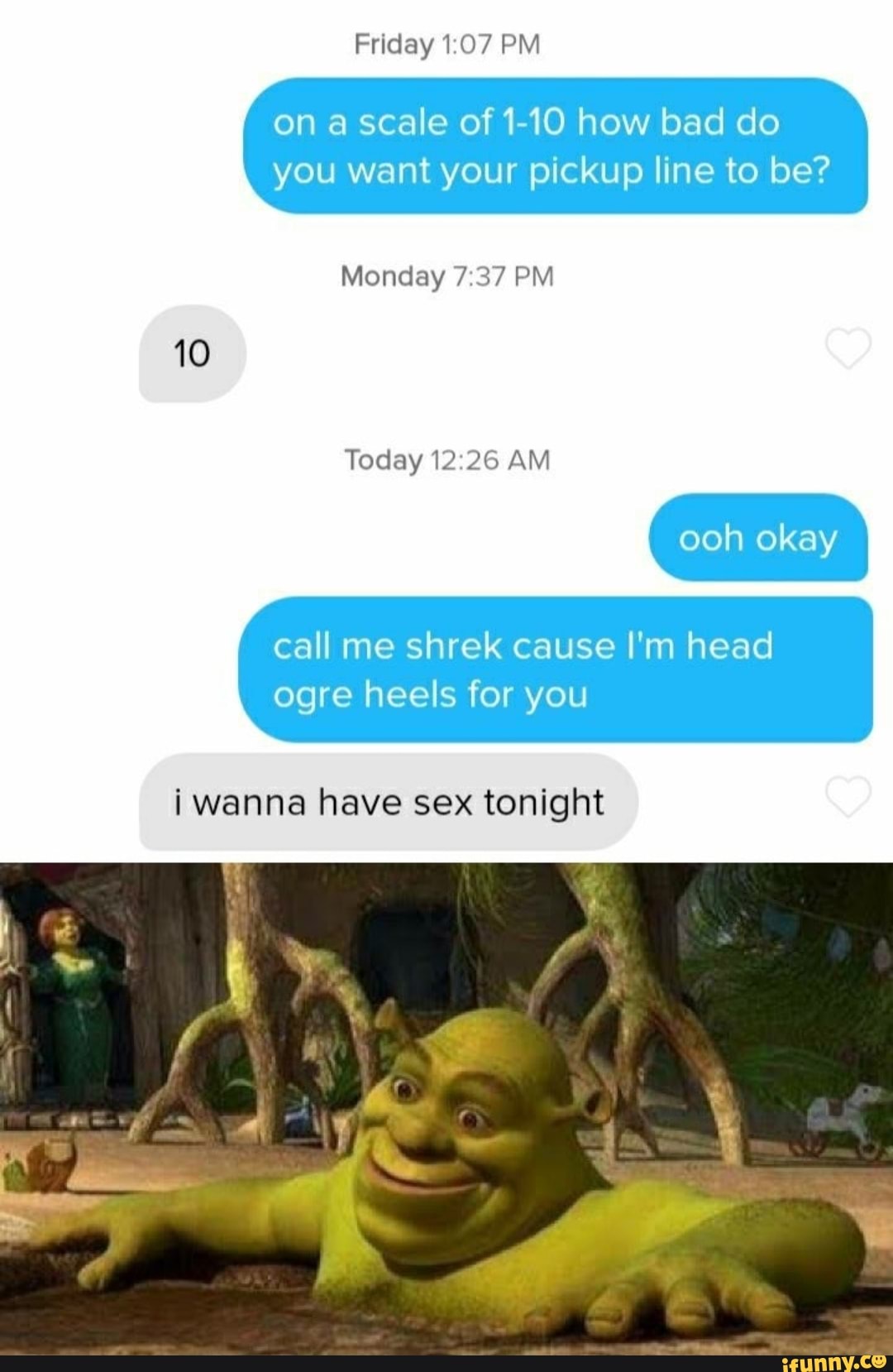 Friday 1:07 PM
on a scale of 1-10 how bad do
you want your pickup line to be?
Monday 7:37 PM
Today 12:26 AM
call me shrek cause I'm head
ogre heels for you
i wanna have sex tonight