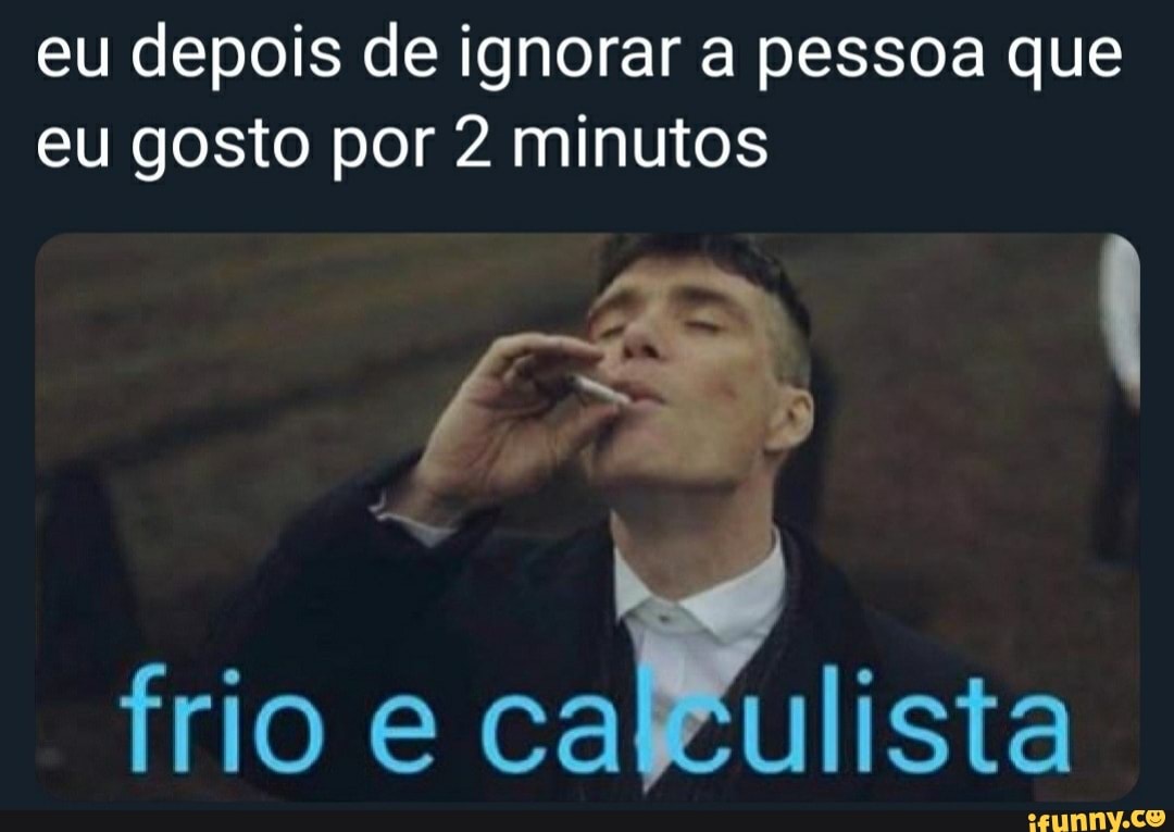 eu depois de ignorar a pessoa que eu gosto por 2 minutos
frio cal