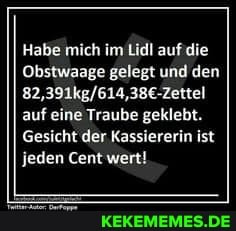 Habe mich im Lidl auf
Obstwaage gelegt und den auf eine Traube geklebt.
Gesicht der Kassiererin ist jeden Cent wert!