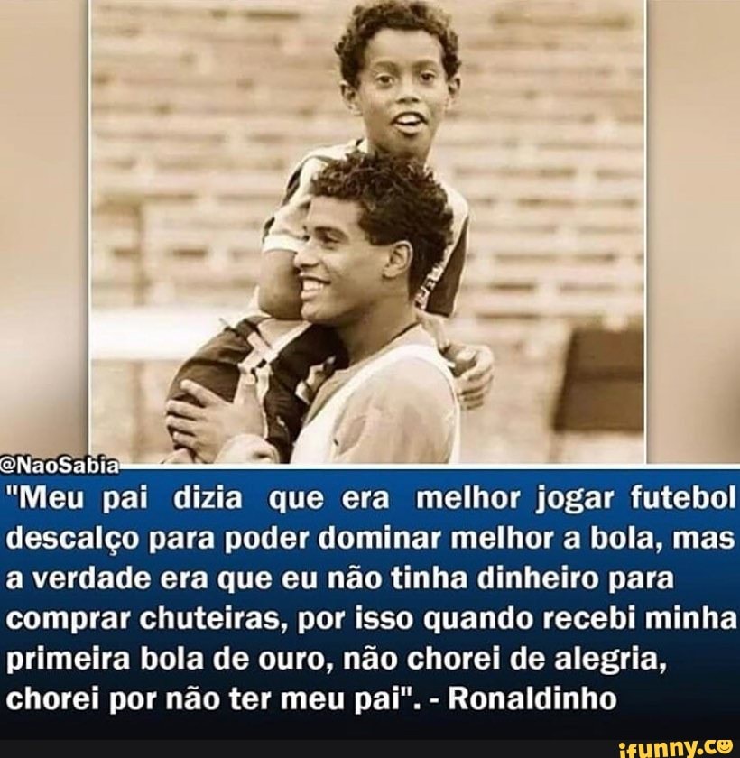 "Meu pai dizia que era melhor jogar futebol descalço para poder dominar melhor a bola, mas a verdade era que eu não tinha dinheiro para comprar chuteiras, por isso quando recebi minha primeira bola de ouro, não chorei de alegria, chorei por não ter meu pai". - Ronaldinho