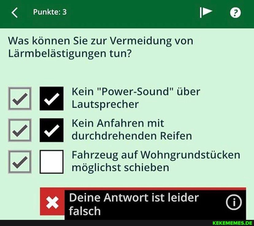 Punkte: 3 PP
Was können Sie zur Vermeidung von
Lärmbelästigungen tun?
Kein "Power-Sound" über
Lautsprecher
Kein Anfahren mit durchdrehenden Reifen
Fahrzeug auf Wohngrundstücken
möglichst schieben
Deine Antwort ist leider