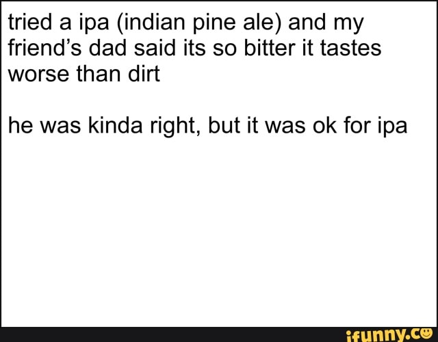 tried a ipa (indian pine ale) and my
friend's dad said its so bitter it tastes
worse than dirt
he was kinda right, but it was ok for ipa