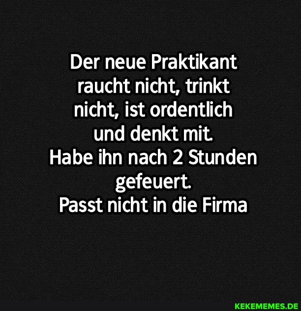 Der neue Praktikant raucht nicht, trinkt nicht, ist ordentlich
und denkt mit.
Habe ihn nach 2 Stunden gefeuert.
Passt nicht in die Firma