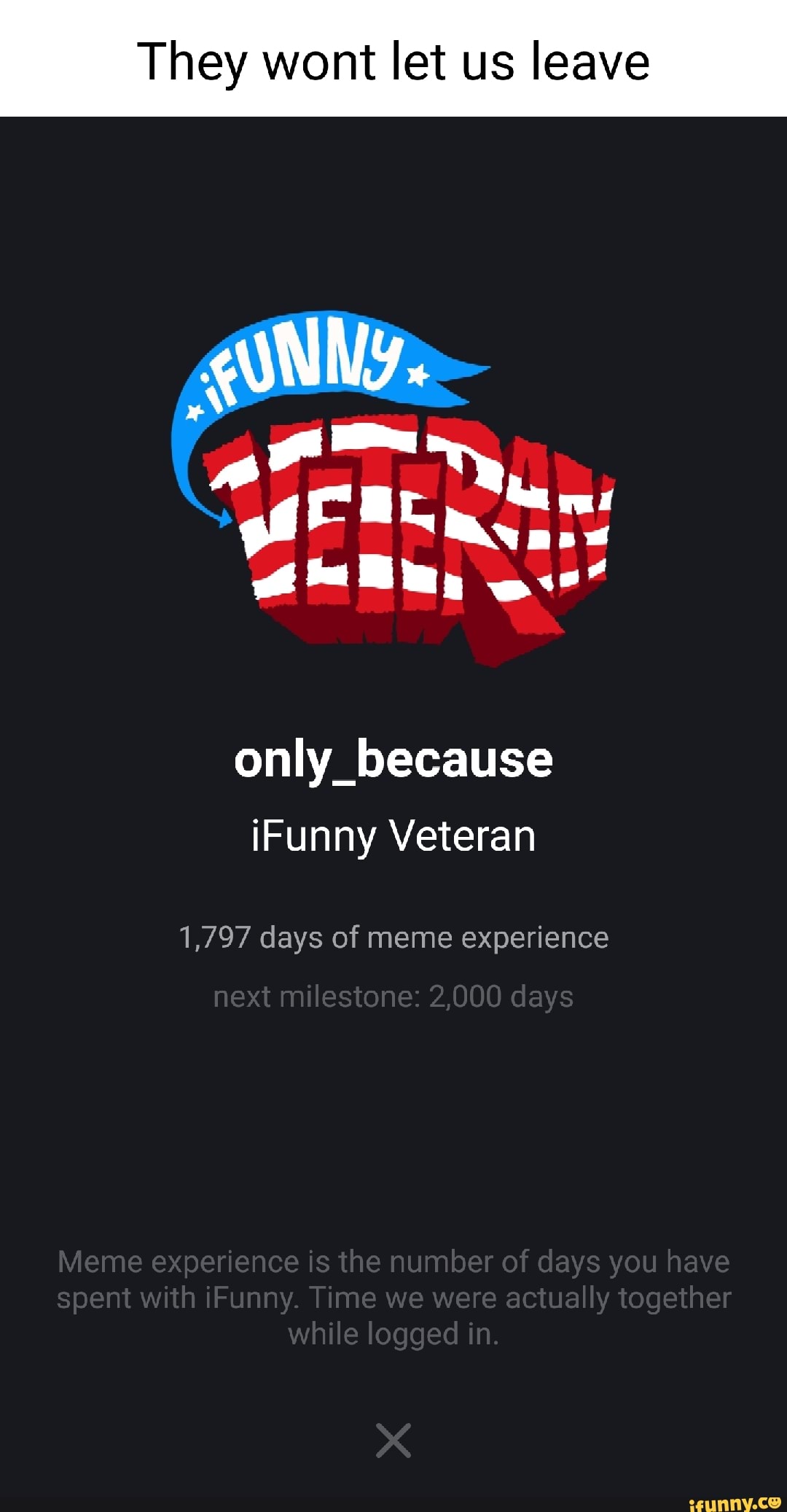 They wont let us leave
Wy.
onlly_because iFunny Veteran
1,797 days of meme experience
next milestone: 2,000 days
Meme experience is the number of days you have spent with iFunny. Time we were actually together while logged in.