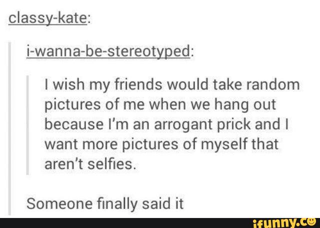 classy-kate:
i-wanna-be-stereotyged:
I wish my friends would take random
pictures of me when we hang out
because I'm an arrogant prick and l
want more pictures of myself that
aren't selfies.
Someone finally said it