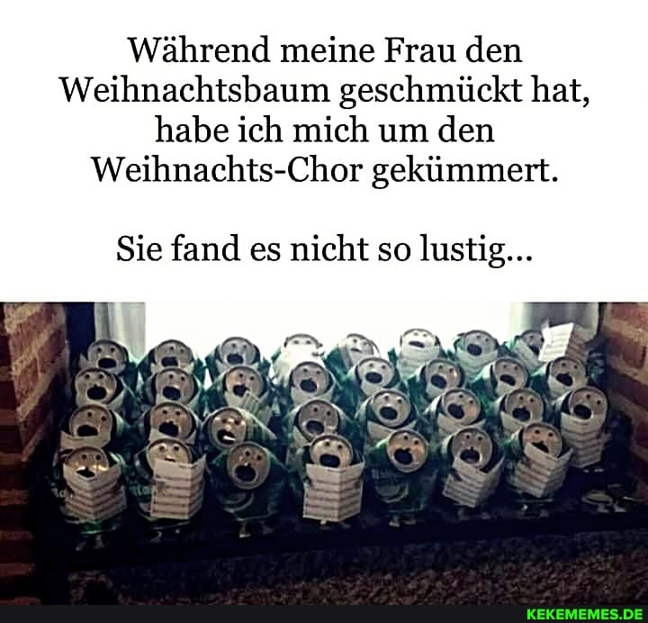 Während meine Frau den
Weihnachtsbaum geschmückt hat, habe ich mich um den
Weihnachts-Chor gekümmert.
Sie fand es nicht so lustig...