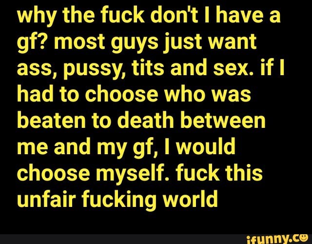 why the fuck don't have a gf? most guys just want ass, pussy, tits and sex. if I had to choose who was beaten to death between me and my gf, I would choose myself. fuck this unfair fucking world