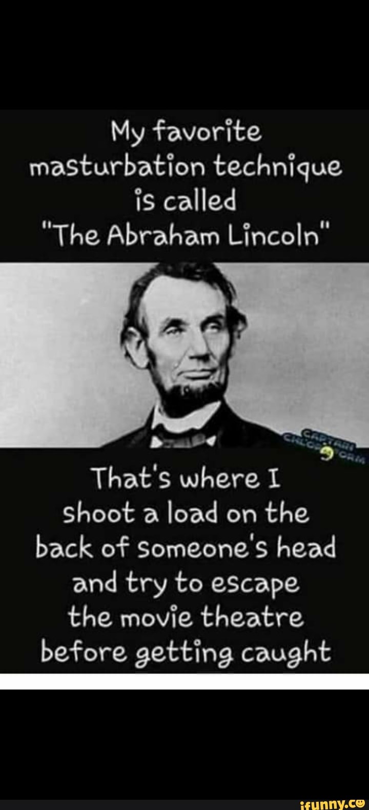 My favorite masturbation technique is called
"The Abraham Lincoln"
bowed
That's where I Shoot a load on the back of Someone's head and try to eScape the movie theatre before getting caught