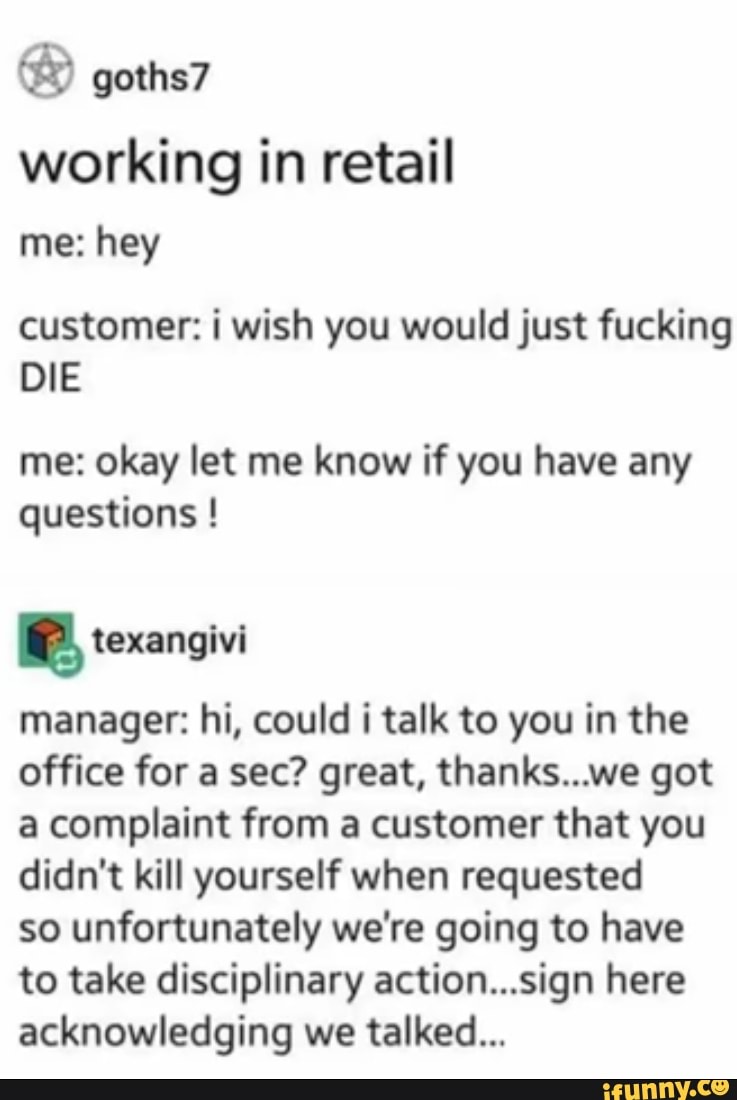 working in retail
me: hey
customer: i wish you would just fucking
DIE
me: okay let me know if you have any
questions e texangivi
manager: hi, could i talk to you in the
office for a sec? great, thanks...we got
a complaint from a customer that you
didn't kill yourself when requested
so unfortunately we're going to have
to take disciplinary action...sign here
acknowledging we talked...