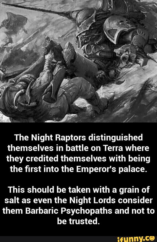 The Night Raptors distinguished
themselves in battle on Terra where
they credited themselves with being
the first into the Emperor's palace.
This should be taken with a grain of
salt as even the Night Lords consider
them Barbaric Psychopaths and not to
be trusted. - This should be taken with a grain of salt as even the Night Lords consider them Barbaric Psychopaths and not to be trusted.