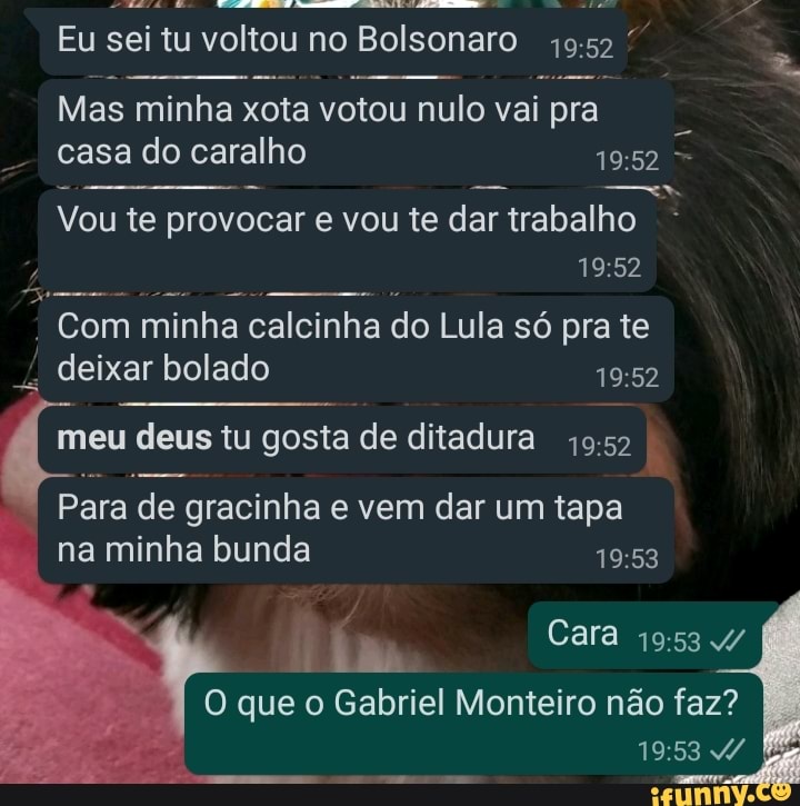 Eu sei tu voltou no Bolsonaro
Mas minha xota votou nulo vai pra
casa do caralho
Vou te provocar e vou te dar trabalho
Com minha calcinha do Lula só pra te deixar bolado
meu deus tu gosta de ditadura
Para de gracinha e vem dar um tapa na minha bunda
Cara
O que o Gabriel Monteiro não faz?