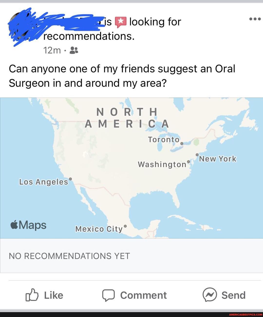 s looking for recommendations.
Can anyone one of my friends suggest an Oral
Surgeon in and around my area?
NORTH AMERICA Toronto
Los
@Maps Mexico
New York
NO RECOMMENDATIONS YET
Like Comment ) Send
