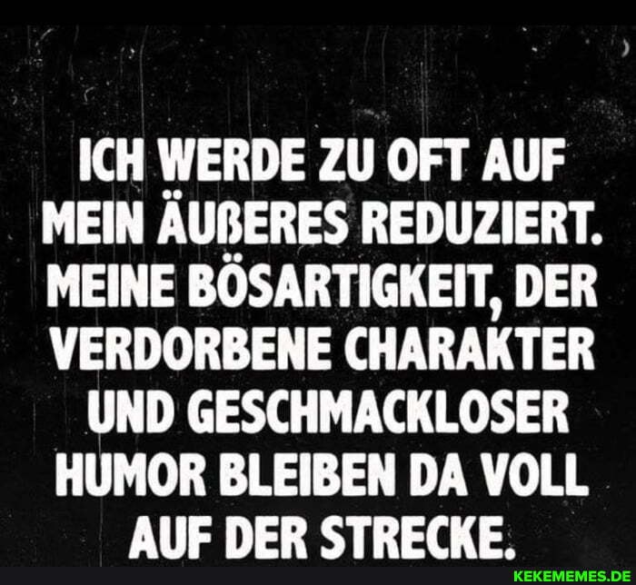 ICH WERDE ZU OFT AUF MEIN AUBßERES REDUZIERT.
MEINE BOSARTIGKEIT, DER VERDORBENE CHARAKTER
UND GESCHMACKLOSER
HUMOR BLEIBEN DA VOLL AlIE DER STRECKE