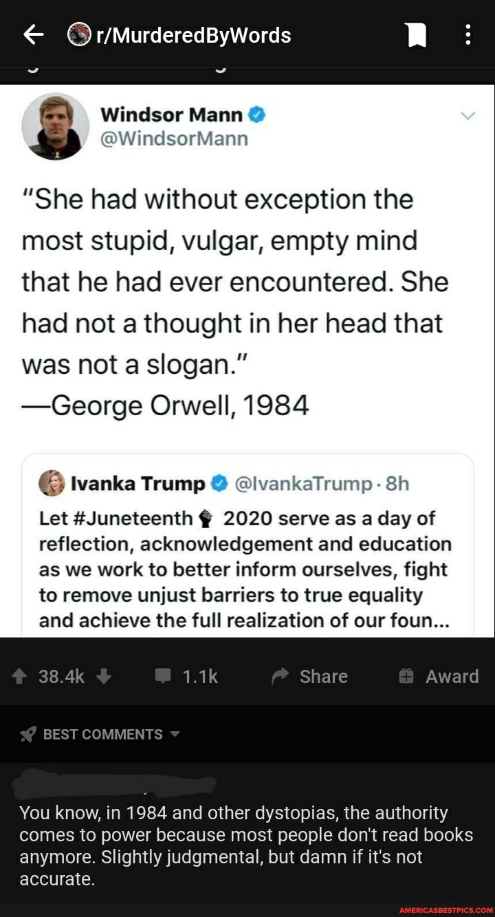 "She had without exception the most stupid, vulgar, empty mind that he had ever encountered. She had not a thought in her head that was not a slogan."
-George Orwell, 1984
6 Ivanka Trump @ @lvankaTrump-
Let #Juneteenth 2020 serve as a day of reflection, acknowledgement and education as we work to better inform ourselves, fight to remove unjust barriers to true equality and achieve the full realization of our foun...
You know, in 1984 and other dystopias, the authority comes to power because most people don't read books anymore. Slightly judgmental, but damn if it's not accurate.