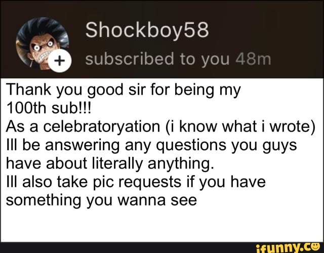 subscribed to you
Thank you good sir for being my
As a celebratoryation (i know what i wrote)
Ill be answering any questions you guys
have about literally anything.
Ill also take pic requests if you have
something you wanna see