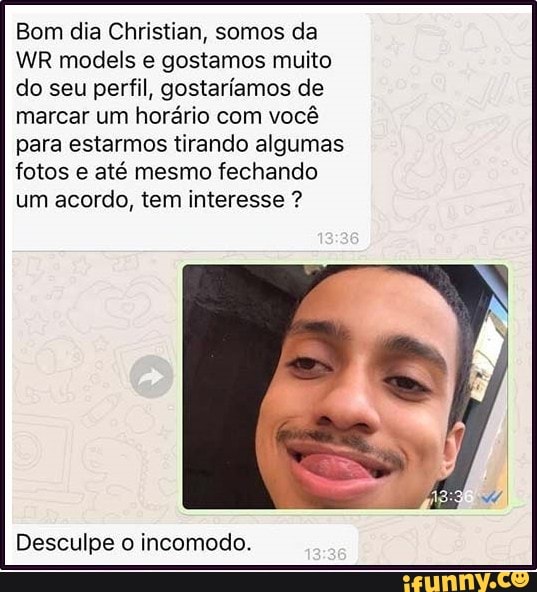 Bom dia Christian, somos da
WR models e gostamos muito
do seu perfil, gostaríamos de
marcar um horário com você
para estarmos tirando algumas
fotos e até mesmo fechando
um acordo, tem interesse Desculpe incomodo.