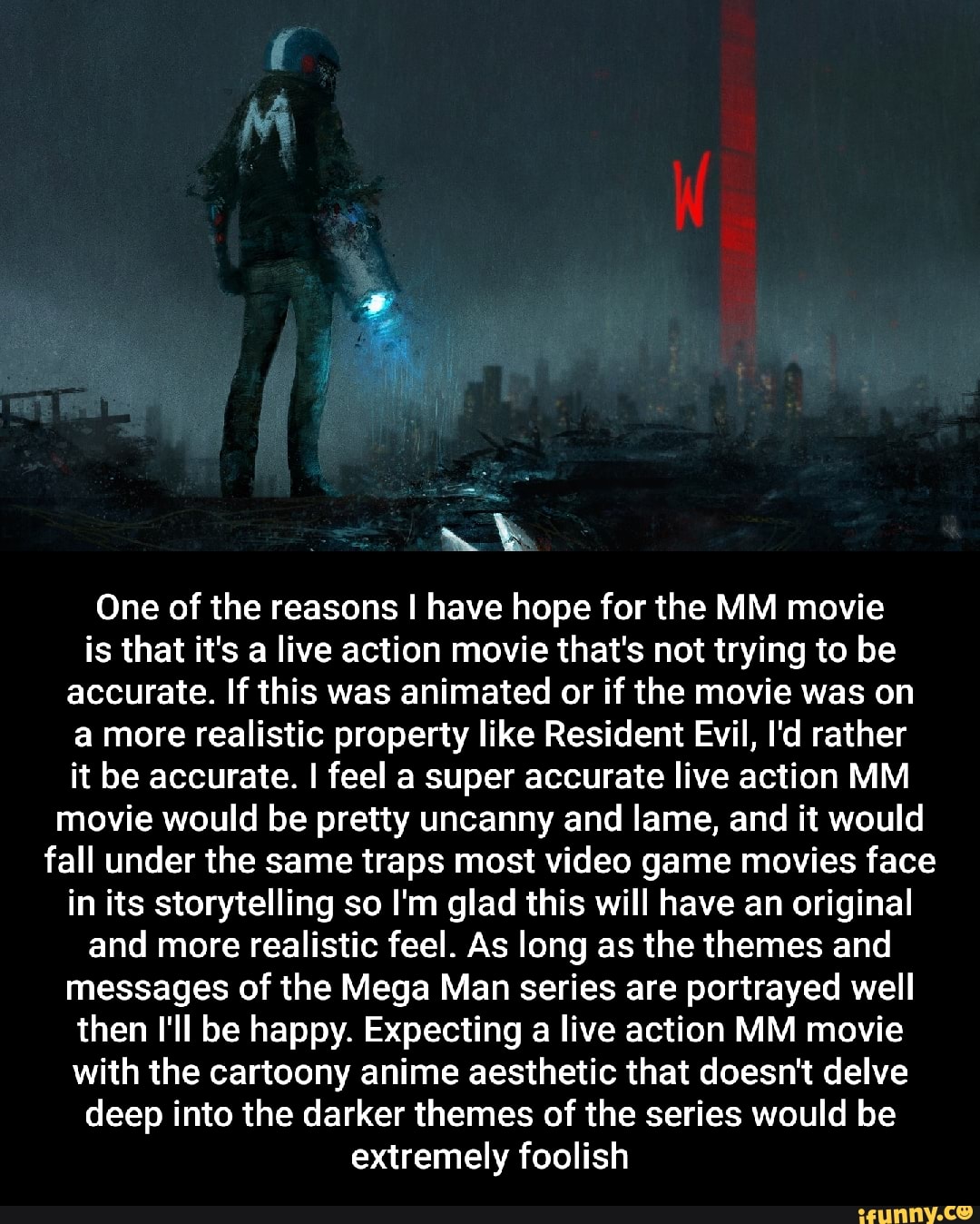 One of the reasons I have hope for the MM movie is that it's a live action movie that's not trying to be accurate. If this was animated or if the movie was on a more realistic property like Resident Evil, I'd rather it be accurate. I feel a super accurate live action MM movie would be pretty uncanny and lame, and it would fall under the same traps most video game movies face in its storytelling so I'm glad this will have an original and more realistic feel. As long as the themes and messages of the Mega Man series are portrayed well then I'll be happy. Expecting a live action MM movie with the cartoony anime aesthetic that doesn't delve deep into the darker themes of the series would be extremely foolish