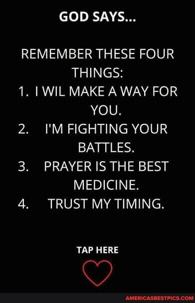 GOD SAYS...
REMEMBER THESE FOUR THINGS:
1. WIL MAKE A WAY FOR YOU.
2. I'M FIGHTING YOUR BATTLES.
3. PRAYER IS THE BEST MEDICINE.
4. TRUST MY TIMING.
TAP HERE