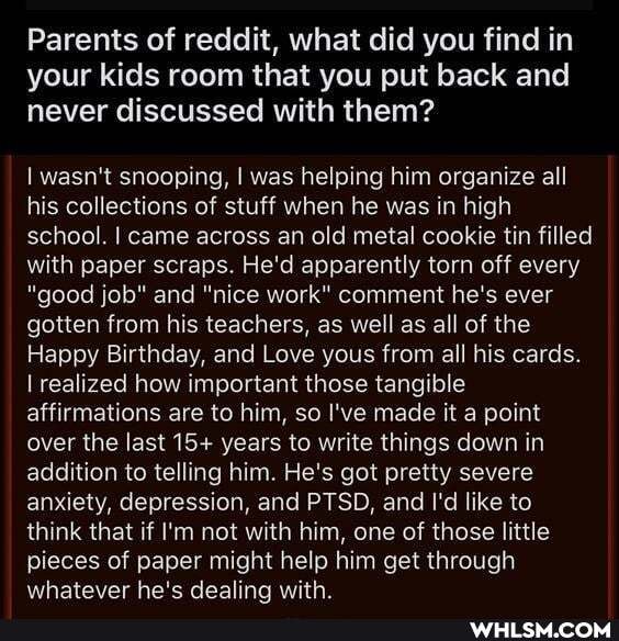 Parents of reddit, what did you find in your kids room that you put back and never discussed with them?
I wasn't snooping, I was helping him organize all his collections of stuff when he was in high school. I came across an old metal cookie tin filled with paper scraps. He'd apparently torn off every
"good job" and "nice work" comment he's ever gotten from his teachers, as well as all of the
Happy Birthday, and Love yous from all his cards.
realized how important those tangible affirmations are to him, so I've made it a point over the last 15+ years to write things down in addition to telling him. He's got pretty severe anxiety, depression, and PTSD, and I'd like to think that if I'm not with him, one of those little pieces of paper might help him get through whatever he'" dealing with