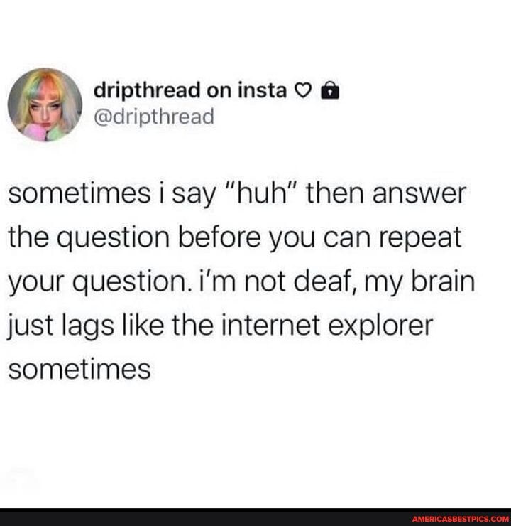 @ripthread on insta
sometimes i say "huh" then answer the question before you can repeat your question. i'm not deaf, my brain just lags like the internet explorer sometimes