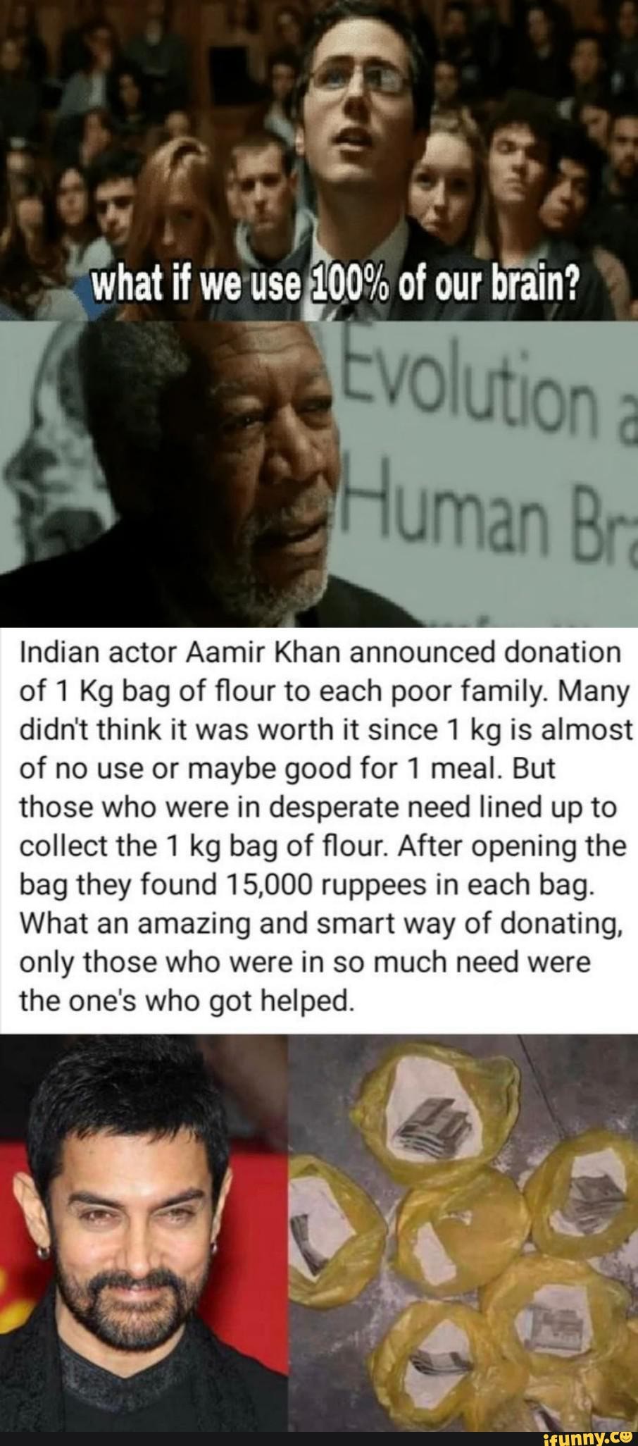 i
Indian actor Aamir Khan announced donation
of 1 Kg bag of flour to each poor family. Many
didn't think it was worth it since 1 kg is almost
of no use or maybe good for 1 meal. But
those who were in desperate need lined up to
collect the 1 kg bag of flour. After opening the
bag they found 15,000 ruppees in each bag.
What an amazing and smart way of donating,
only those who were in so much need were
the one's who got helped.