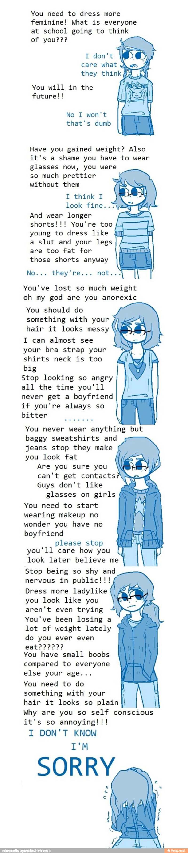 You need to dress more
feminine! What is everyone
at school going to think
I don't
You will in the
sah ER
Have you gained weight? Also
it's a shame you have to wear
glasses now, you were
so much prettier
without them
Aisha Lane
look fine..:
And wear longer
shorts!!! You're too HATE
young to dress like WM
a slut and your legs
E
are too fat for aa
those shorts anyway
Nowa: they ress. not:
You've lost so much weight
oh my god are you anorexic
You should do
something with your
hair it looks messy
I can almost see
your bra strap your
shirts neck is too
big
Stop looking so angry