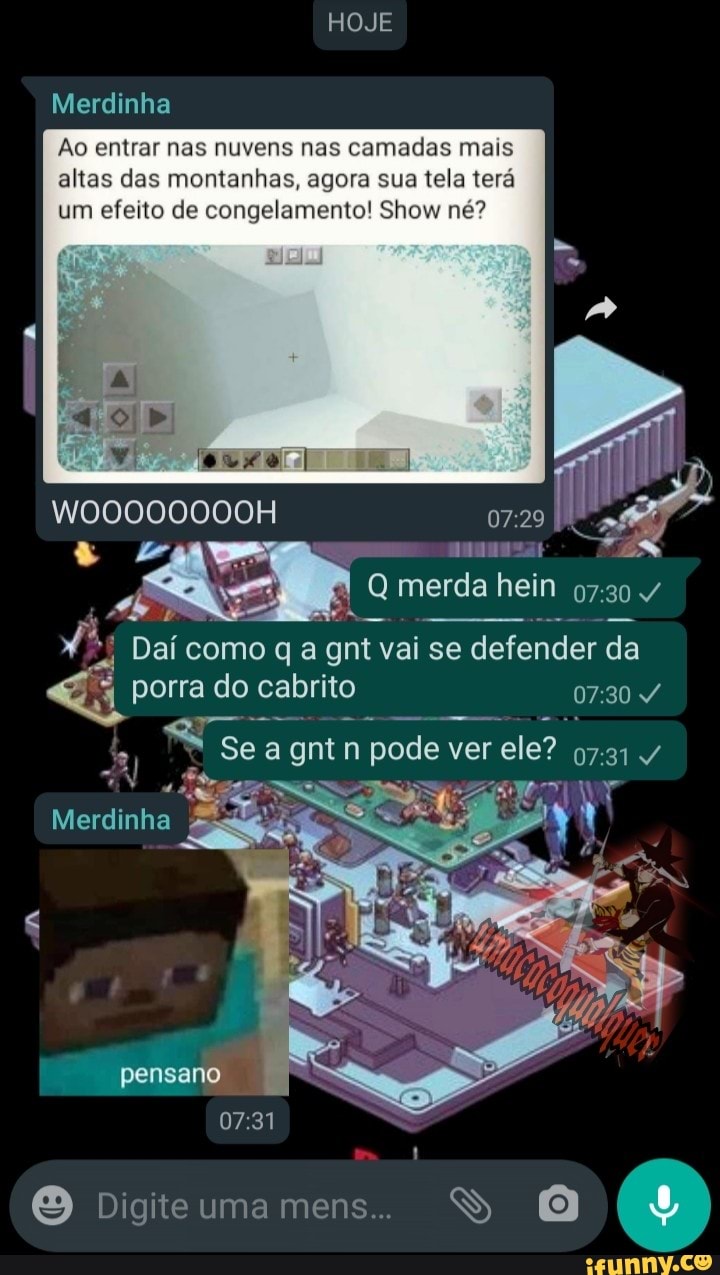 HOJE
Merdinha
Ao entrar nas nuvens nas camadas mais altas das montanhas, agora sua tela terá um efeito de congelamento! Show né?
W00000000H
merda hein
Dai como q a gnt vai se se defender da
porra do cabrito
Se agntn pode ver
Merdinha
pensano
Digite uma mens. SS O