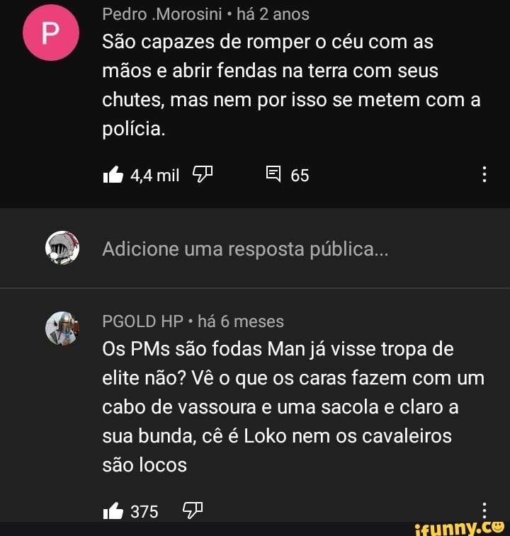 Pedro .Morosini há 2 anos
São capazes de romper o céu com as mãos e abrir fendas na terra com seus chutes, mas nem por isso se metem com a polícia.
El 65
Adicione uma resposta pública...
PGOLD HP há 6 meses
Os PMs são fodas Man já visse tropa de elite não? Vê o que os caras fazem com um cabo de vassoura e uma sacola e claro a sua bunda, cê é Loko nem os cavaleiros são locos
16375