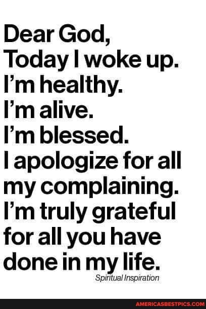 Dear God,
Today I woke up.
I'm healthy.
I'm alive.
I'm blessed.
I apologize for all my complaining.
I'm truly grateful for all you have done in my life.
