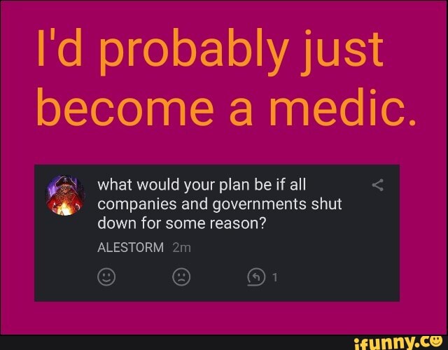 I'd probably just
become a medic.
ER what would your plan be if all companies and governments shut
down for some reason?