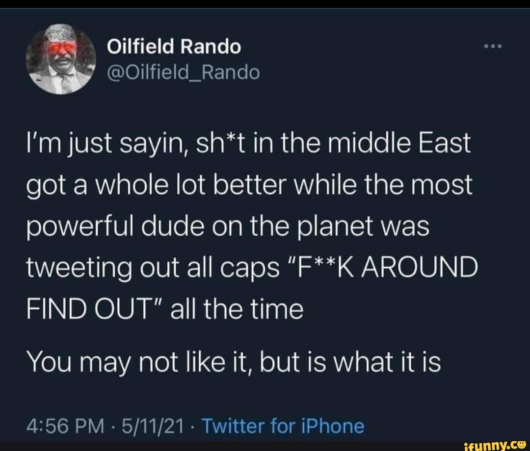 Oilfield Rando
I'm just sayin, sh*t in the middle East got a whole lot better while the most powerful dude on the planet was tweeting out all caps "F**K AROUND FIND OUT" all the time
You may not like it, but is what it is
PM - - Twitter for iPhone