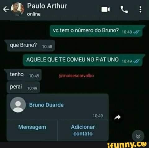 Paulo Arthur
online
ve tem o número do Bruno? que Bruno?
AQUELE QUE TE COMEU NO FIAT UNO
tenho moi valhe
perai
Bruno Duarde
1049 &
Mensagem Adicionar contato