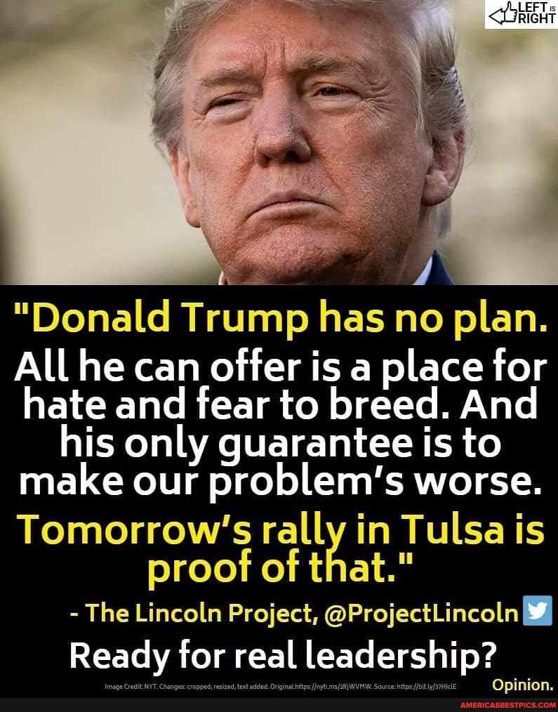 LEFT is
RIGHT
"Donald Trump has no plan.
All he can offer is a place for hate and fear to breed. And is only guarantee is to make our problem's worse.
rally in Tulsa is proof of that."
- The Lincoln Project, @ProjectLincoln