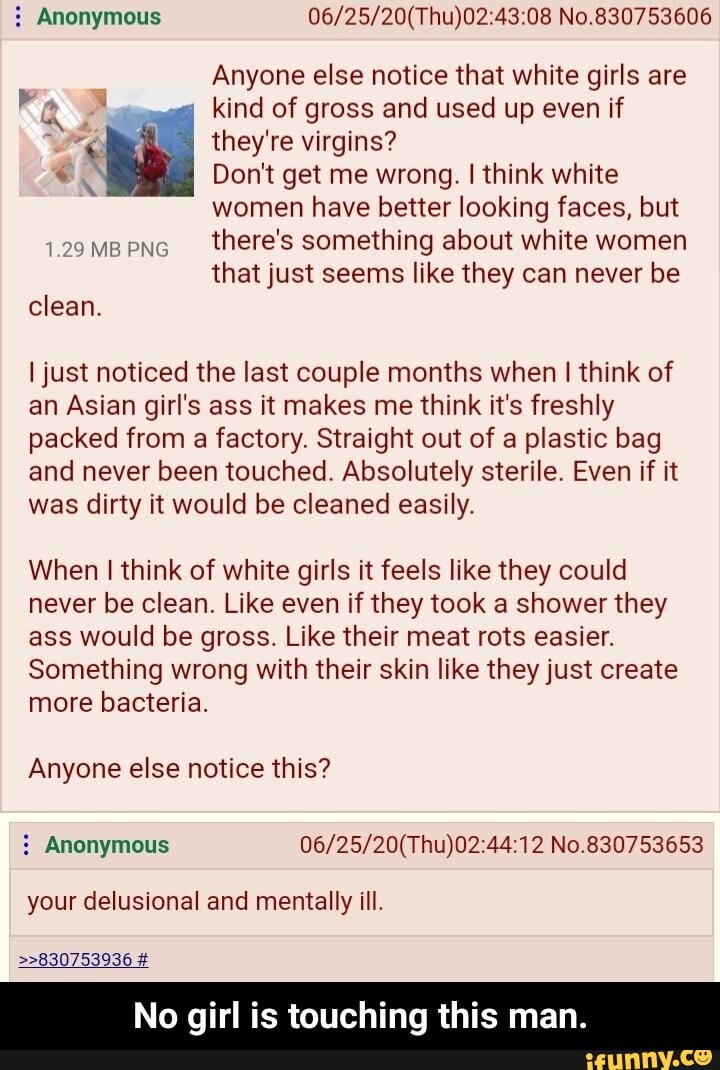 Anonymous 06/25/20(Thu)02:43:08 No.830753606
Anyone else notice that white girls are
ay kind of gross and used up even if
We they're virgins?
eX Don't get me wrong. I think white
women have better looking faces, but
there's something about white women
that just seems like they can never be
clean.
I just noticed the last couple months when I think of
an Asian girl's ass it makes me think it's freshly
packed from
a factory. Straight out of a plastic bag
and never been touched. Absolutely sterile. Even if it
was dirty it would be cleaned easily.
When I think of white girls it feels like they could
never be clean. Like even if they took a shower they
ass would be gross. Like their meat rots easier.
Something wrong with their skin like they just create
more bacteria.
Anyone else notice this? Anonymous 06/25/20(Thu)02:44:12 No.830753653
your delusional and mentally ill.
>>830753936 £
No girl is touching this man. - No girl is touching this man.