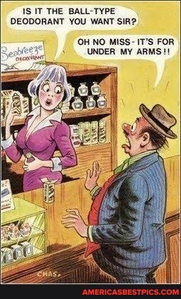 IS IT THE BALL TYPE DEODORANT YOU WANT SIR?
OH NO MISS- IT'S FOR UNDER MY ARMS!