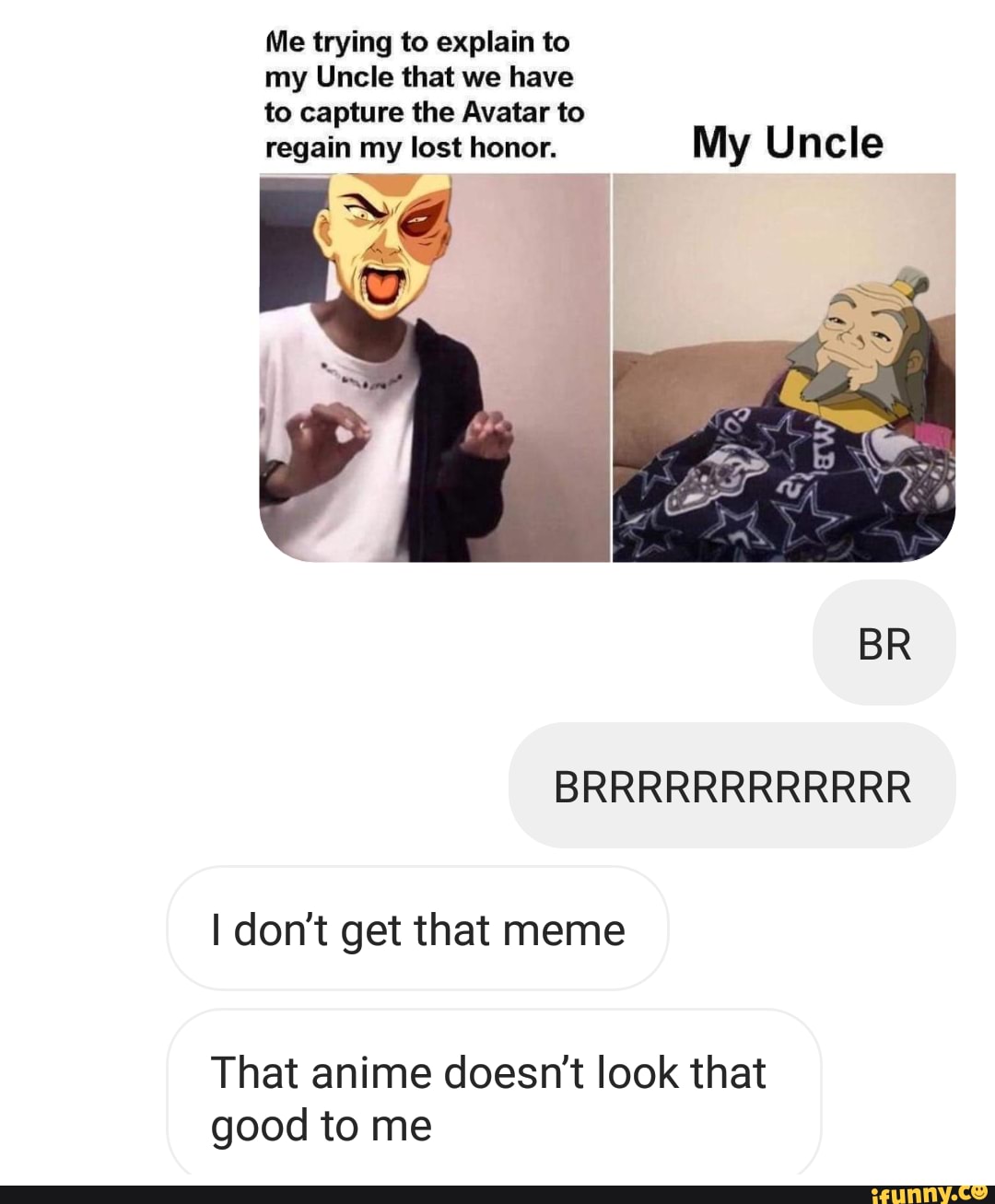 Me trying to explain to
my Uncle that we have
to capture the Avatar to
regain my lost honor. My Uncle
BR
BRRRRRRRRRRRR
don't get that meme
That anime doesn't look that good to me
