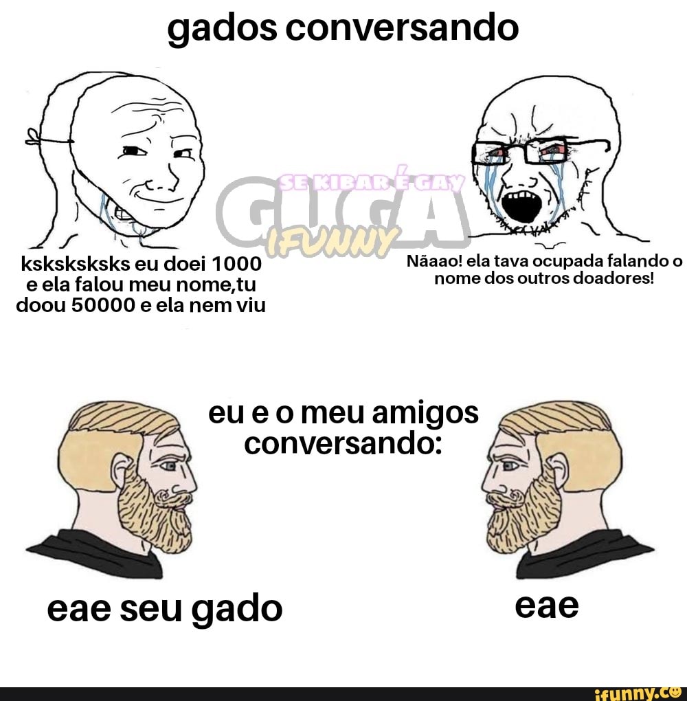 gados conversando
ksksksksks eu doei 1000 Nãaao! ela tava ocupada falando o
e ela falou meu nome.tu nome dos outros doadores!
1
doou 50000 e ela nem viu
eu e o meu amigos
conversando:
eae seu gado