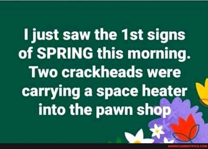just saw the signs of SPRING this morning.
Two crackheads were carrying a space heater into the pawn shop