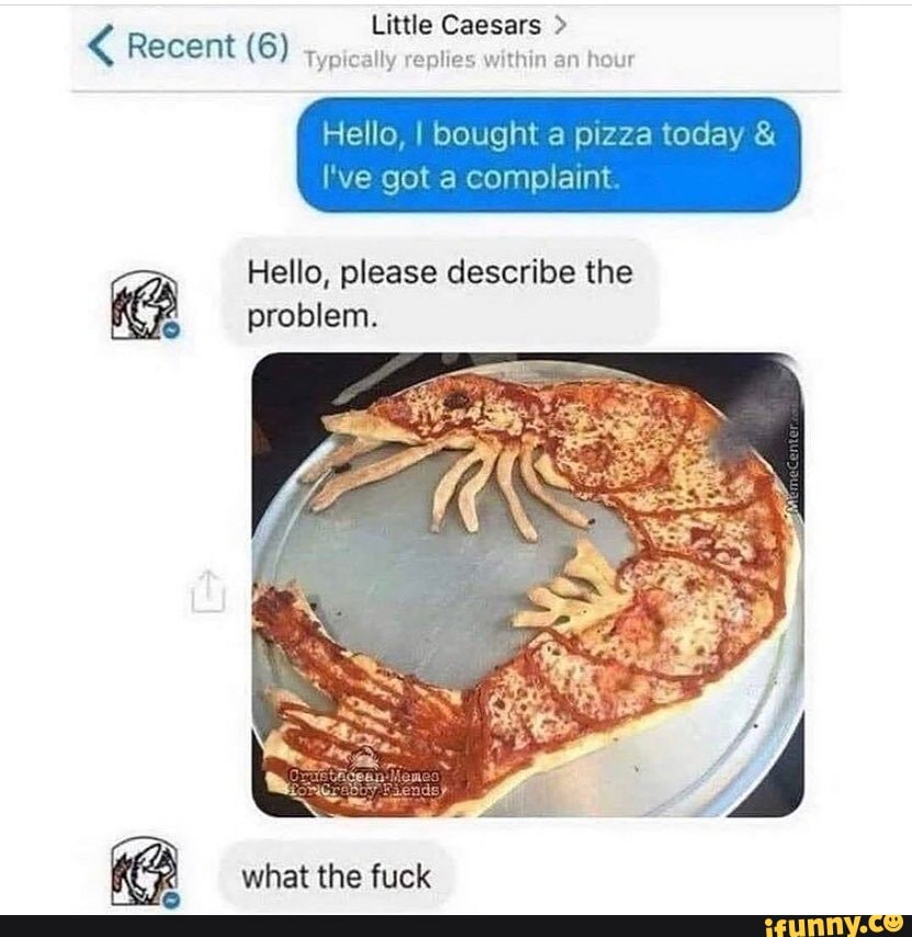 Little Caesars >
ally replies within an hour
Recent (6)
Hello, I bought a pizza today &
I've got a complaint
Hello, please describe the problem.
what the fuck