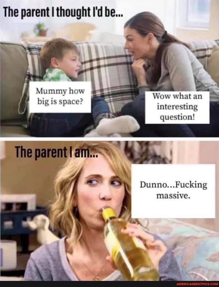 The parent I thought I'd be...
Mummy how
The
Wow what an big is space?
interesting question!
Dunno...Fucking massive.
